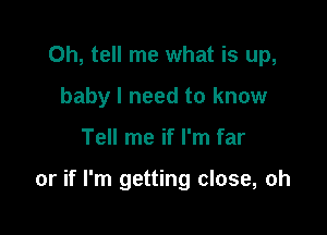 0h, tell me what is up,
baby I need to know

Tell me if I'm far

or if I'm getting close, oh