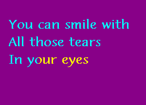 You can smile with
All those tears

In your eyes