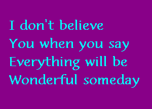 I don't believe
You when you say

Everything will be
Wonderful someday