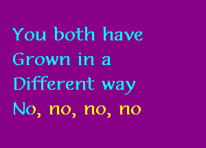 You both have
Grown in a

Different way
No,no,no,no