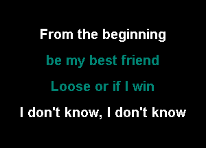 From the beginning

be my best friend
Loose or if I win

I don't know, I don't know