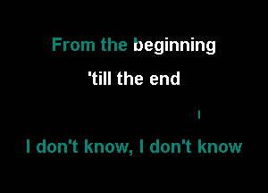 From the beginning

'till the end
Loose or if I win

I don't know, I don't know
