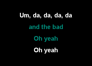 Um, da, da, da, da
and the bad

Oh yeah
Oh yeah