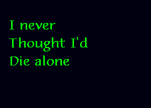 I never
Thought I'd

Die alone