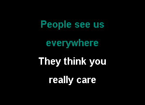 People see us

everywhere

They think you

really care