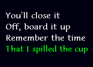 You'll close it

Off, board it up
Remember the time
That I spilled the cup