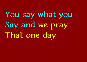 You say what you
Say and we pray

That one day