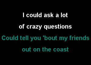 I could ask a lot

of crazy questions

Could tell you 'bout my friends

out on the coast