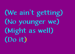 (We ain't getting)
(No younger we)

(Might as well)
(Do it)