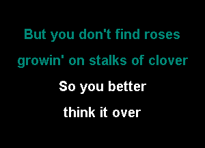 But you don't find roses

growin' on stalks of clover

So you better

think it over