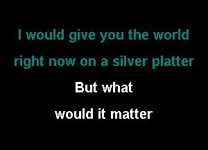 I would give you the world

right now on a silver platter

But what

would it matter