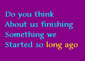 Do you think
About us finishing

Something we
Started so long ago