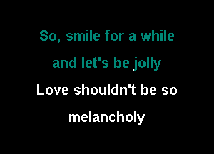 So, smile for a while
and let's be jolly

Love shouldn't be so

melancholy