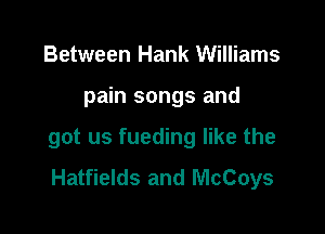 Between Hank Williams

pain songs and

got us fueding like the
Hatfields and McCoys
