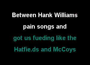Between Hank Williams

pain songs and

got us fueding like the
Hatfie.ds and McCoys