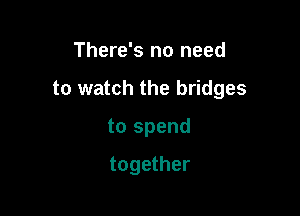 There's no need

to watch the bridges

to spend

together