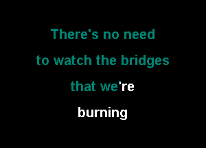 There's no need
to watch the bridges

that we're

burning