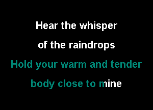 Hear the whisper

of the raindrops

Hold your warm and tender

body close to mine
