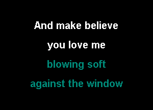And make believe

you love me

blowing soft

against the window