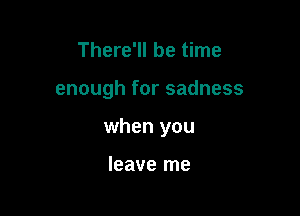 There'll be time

enough for sadness

when you

leave me