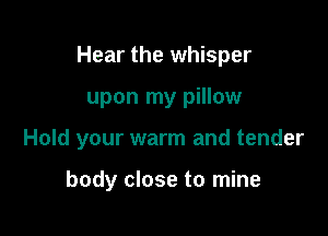 Hear the whisper

upon my pillow

Hold your warm and tender

body close to mine