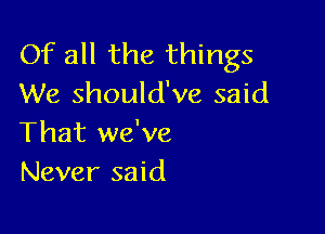 Of all the things
We should've said

That we've
Never said