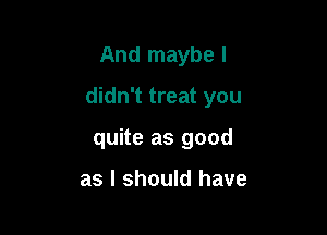 And maybe I

didn't treat you

quite as good

as I should have