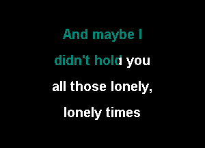 And maybe I
didn't hold you

all those lonely,

lonely times