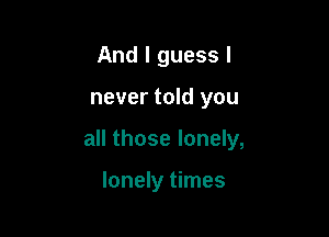 And I guess I

never told you

all those lonely,

lonely times