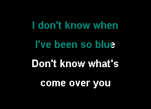 I don't know when

I've been so blue

Don't know what's

come over you