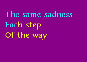 The same sadness
Each step

Of the way