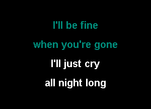 I'll be fine

when you're gone

I'll just cry
all night long