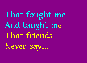 That fought me
And taught me

That friends
Never say...