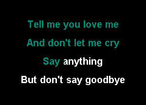 Tell me you love me
And don't let me cry
Say anything

But don't say goodbye