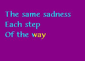 The same sadness
Each step

Of the way