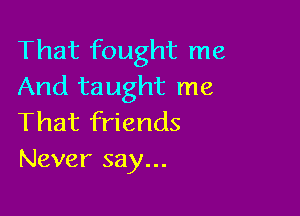 That fought me
And taught me

That friends
Never say...