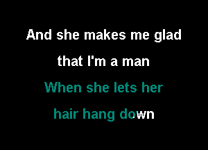 And she makes me glad
that I'm a man
When she lets her

hair hang down