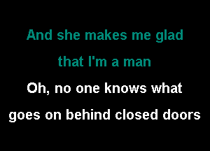 And she makes me glad

that I'm a man
Oh, no one knows what

goes on behind closed doors