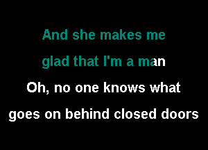 And she makes me

glad that I'm a man

Oh, no one knows what

goes on behind closed doors