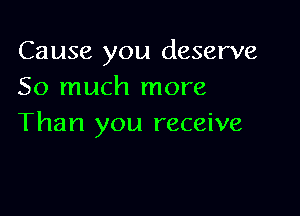 Cause you deserve
So much more

Than you receive