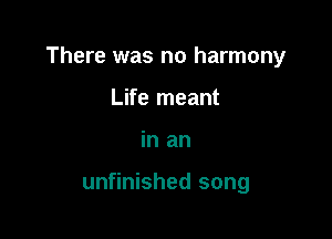 There was no harmony

Life meant
in an

unfinished song