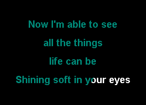 Now I'm able to see
all the things

life can be

Shining soft in your eyes