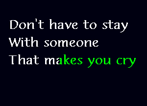 Don't have to stay
With someone

That makes you cry
