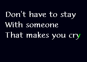 Don't have to stay
With someone

That makes you cry