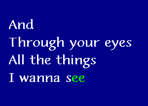 And
Through your eyes

All the things
I wanna see