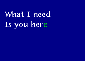 What I need
Is you here