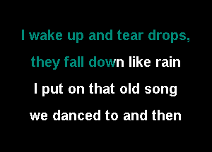 I wake up and tear drops,

they fall down like rain

I put on that old song

we danced to and then