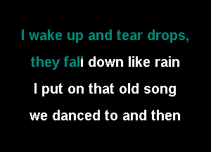 I wake up and tear drops,

they fall down like rain

I put on that old song

we danced to and then