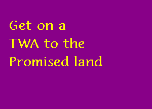 Get on a
TWA to the

Promised land