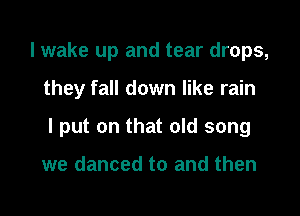 I wake up and tear drops,

they fall down like rain

I put on that old song

we danced to and then